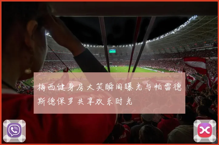 梅西健身房大笑瞬间曝光与帕雷德斯德保罗共享欢乐时光