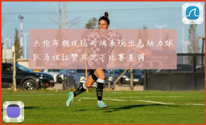 杰伦布朗攻防两端表现出色助力球队马祖拉赞其定下比赛基调