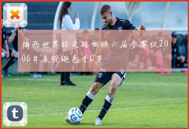 梅西世界杯之路回顾六届参赛仅2006年表现逊色于C罗