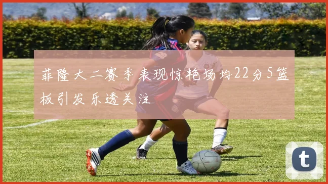 菲隆大二赛季表现惊艳场均22分5篮板引发乐透关注
