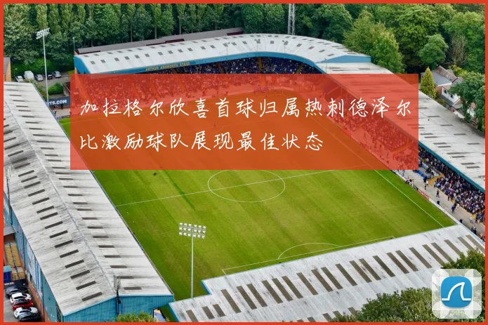 加拉格尔欣喜首球归属热刺德泽尔比激励球队展现最佳状态