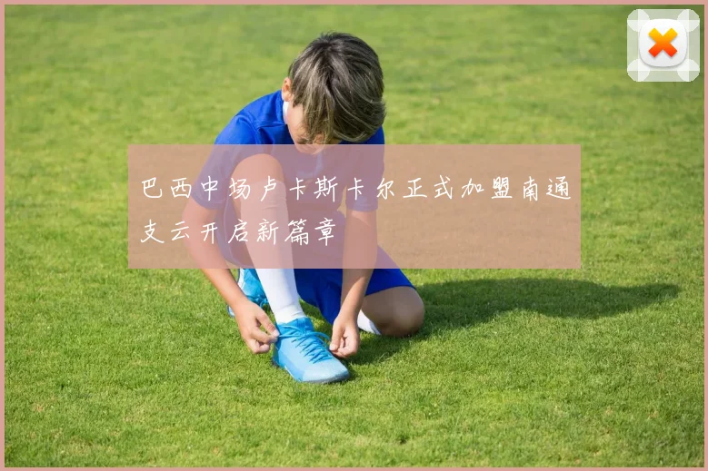 巴西中场卢卡斯卡尔正式加盟南通支云开启新篇章