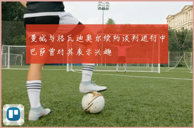 曼城与格瓦迪奥尔续约谈判进行中巴萨曾对其表示兴趣