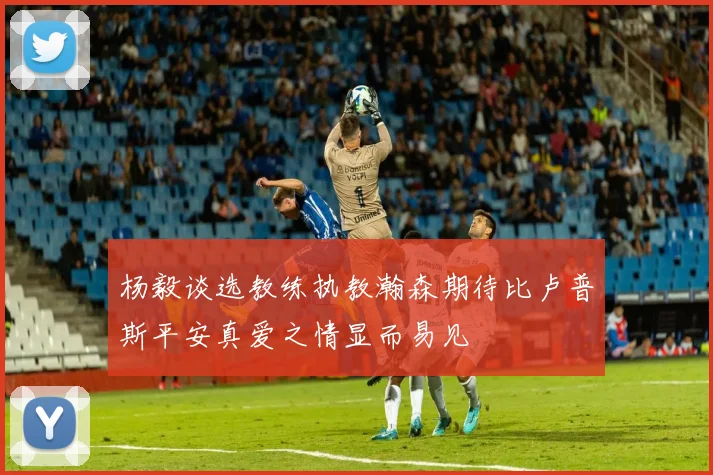 杨毅谈选教练执教瀚森期待比卢普斯平安真爱之情显而易见
