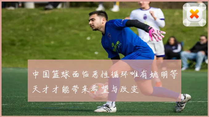 中国篮球面临恶性循环唯有姚明等天才才能带来希望与改变