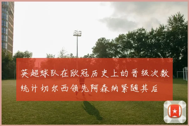 英超球队在欧冠历史上的晋级次数统计切尔西领先阿森纳紧随其后