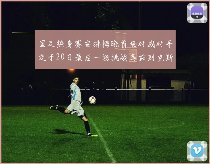 国足热身赛安排揭晓首场对战对手定于20日最后一场挑战乌兹别克斯坦
