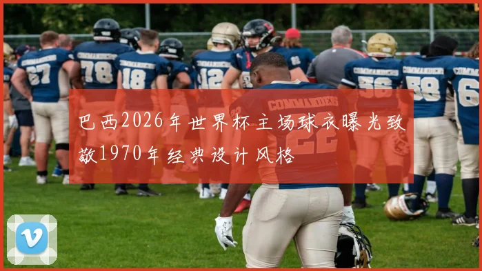 巴西2026年世界杯主场球衣曝光致敬1970年经典设计风格