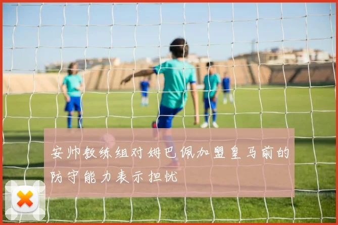 安帅教练组对姆巴佩加盟皇马前的防守能力表示担忧