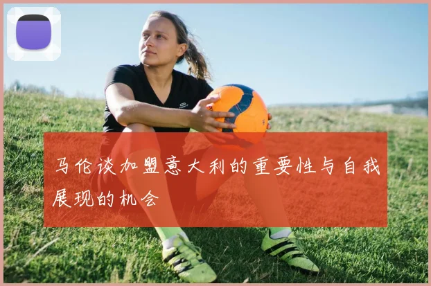 马伦谈加盟意大利的重要性与自我展现的机会