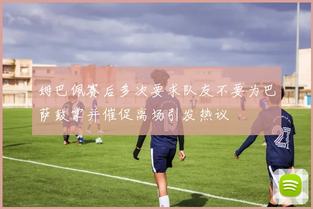 姆巴佩赛后多次要求队友不要为巴萨鼓掌并催促离场引发热议