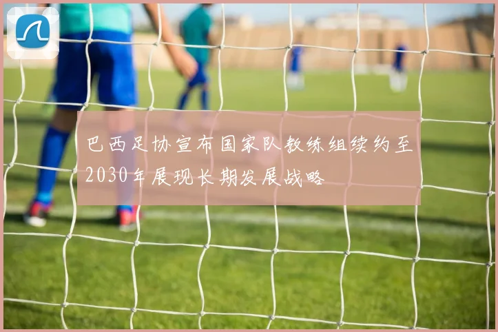 巴西足协宣布国家队教练组续约至2030年展现长期发展战略