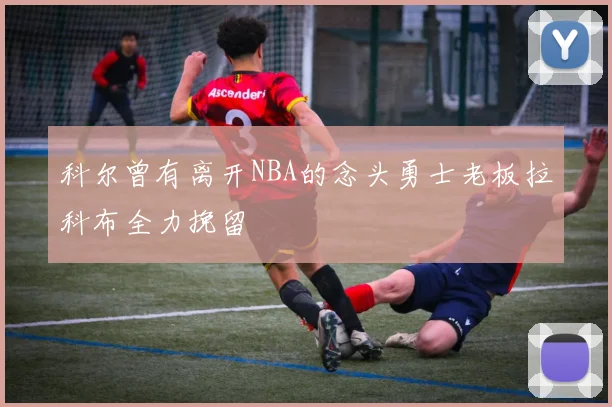 科尔曾有离开NBA的念头勇士老板拉科布全力挽留