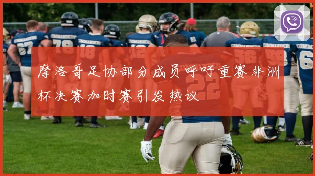 摩洛哥足协部分成员呼吁重赛非洲杯决赛加时赛引发热议