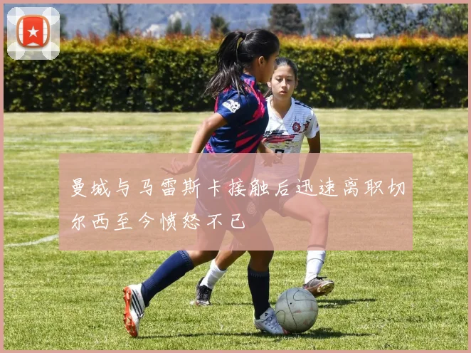 曼城与马雷斯卡接触后迅速离职切尔西至今愤怒不已
