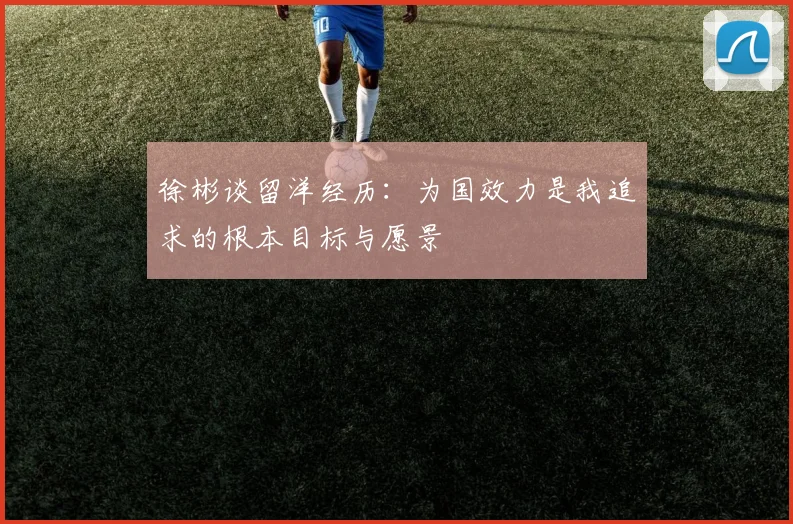 徐彬谈留洋经历：为国效力是我追求的根本目标与愿景