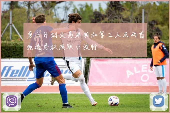 勇士计划交易库明加等三人及两首轮选秀权换取小波特