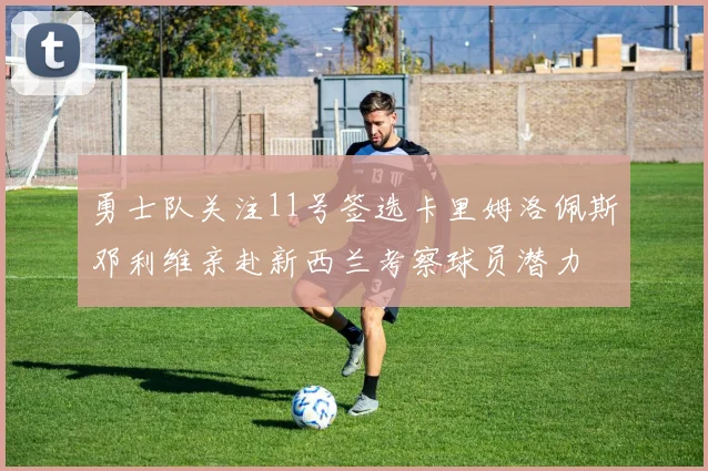 勇士队关注11号签选卡里姆洛佩斯邓利维亲赴新西兰考察球员潜力